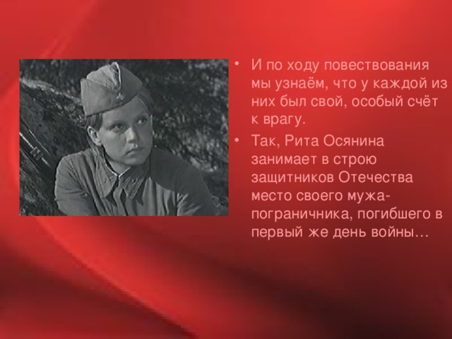 И по ходу повествования мы узнаём, что у каждой из них был свой, особый счёт к врагу. Так, Рита Осянина занимает в строю защитников Отечества место своего мужа-пограничника, погибшего в первый же день войны… 