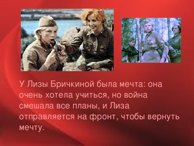  У Лизы Бричкиной была мечта: она очень хотела учиться, но война смешала все планы, и Лиза отправляется на фронт, чтобы вернуть мечту. 