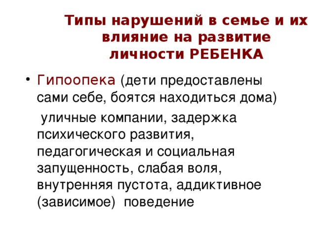 Типы нарушений в семье и их влияние на развитие личности РЕБЕНКА Гипоопека (дети предоставлены сами себе, боятся находиться дома)   уличные компании, задержка психического развития, педагогическая и социальная запущенность, слабая воля, внутренняя пустота, аддиктивное (зависимое) поведение 