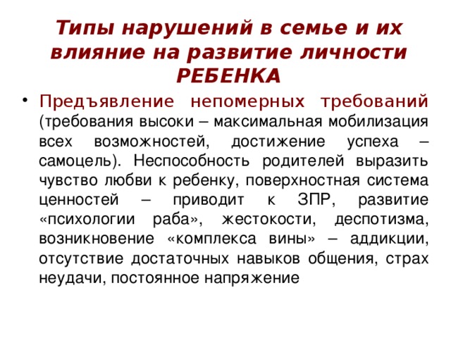 Типы нарушений в семье и их влияние на развитие личности РЕБЕНКА Предъявление непомерных требований (требования высоки – максимальная мобилизация всех возможностей, достижение успеха – самоцель). Неспособность родителей выразить чувство любви к ребенку, поверхностная система ценностей – приводит к ЗПР, развитие «психологии раба», жестокости, деспотизма, возникновение «комплекса вины» – аддикции, отсутствие достаточных навыков общения, страх неудачи, постоянное напряжение 