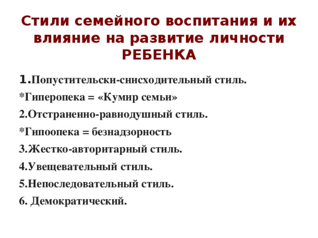 Стили семейного воспитания и их влияние на развитие личности РЕБЕНКА 1. Попустительски-снисходительный стиль. *Гиперопека = «Кумир семьи» 2.Отстраненно-равнодушный стиль. *Гипоопека = безнадзорность 3.Жестко-авторитарный стиль. 4.Увещевательный стиль. 5.Непоследовательный стиль. 6. Демократический.   