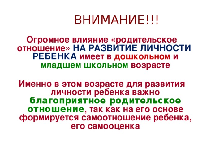 ВНИМАНИЕ!!! Огромное влияние «родительское отношение» НА РАЗВИТИЕ ЛИЧНОСТИ РЕБЕНКА имеет в дошкольном и младшем школьном возрасте  Именно в этом возрасте для развития личности ребенка важно благоприятное родительское отношение , так как на его основе формируется самоотношение ребенка, его самооценка 