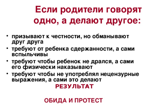 Если родители говорят одно, а делают другое: призывают к честности, но обманывают друг друга требуют от ребенка сдержанности, а сами вспыльчивы требуют чтобы ребенок не дрался, а сами его физически наказывают требуют чтобы не употреблял нецензурные выражения, а сами это делают РЕЗУЛЬТАТ  ОБИДА И ПРОТЕСТ 