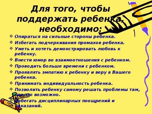 Для того, чтобы поддержать ребенка, необходимо: Опираться на сильные стороны ребенка. Избегать подчеркивания промахов ребенка. Уметь и хотеть демонстрировать любовь к ребенку. Внести юмор во взаимоотношения с ребенком. Проводить больше времени с ребенком. Проявлять эмпатию к ребенку и веру в Вашего ребенка. Принимать индивидуальность ребенка. Позволить ребенку самому решать проблемы там, где это возможно. Избегать дисциплинарных поощрений и наказаний .   