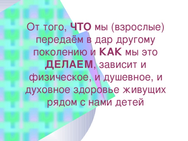 От того, ЧТО мы (взрослые) передаём в дар другому поколению и КАК мы это ДЕЛАЕМ , зависит и физическое, и душевное, и духовное здоровье живущих рядом с нами детей 