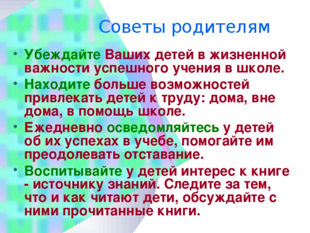 Советы родителям   Убеждайте Ваших детей в жизненной важности успешного учения в школе. Находите больше возможностей привлекать детей к труду: дома, вне дома, в помощь школе. Ежедневно осведомляйтесь у детей об их успехах в учебе, помогайте им преодолевать отставание. Воспитывайте у детей интерес к книге - источнику знаний. Следите за тем, что и как читают дети, обсуждайте с ними прочитанные книги. 