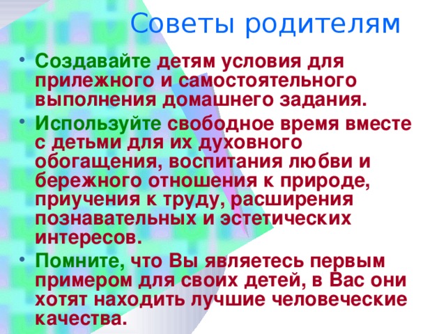 Советы родителям   Создавайте детям условия для прилежного и самостоятельного выполнения домашнего задания. Используйте свободное время вместе с детьми для их духовного обогащения, воспитания любви и бережного отношения к природе, приучения к труду, расширения познавательных и эстетических интересов. Помните, что Вы являетесь первым примером для своих детей, в Вас они хотят находить лучшие человеческие качества.   