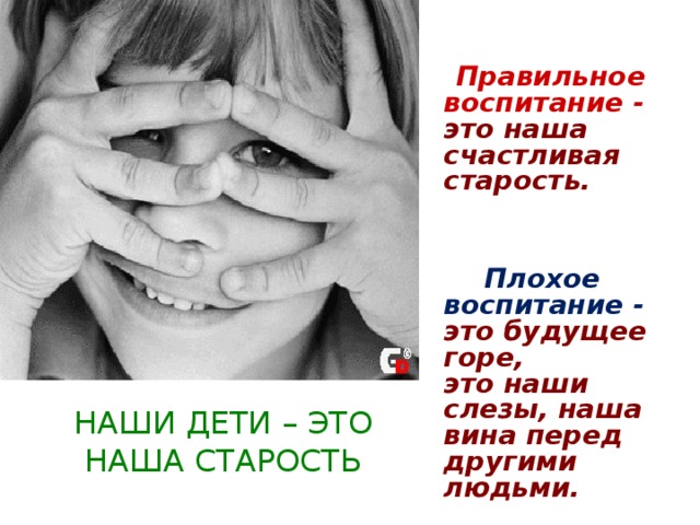   Правильное воспитание - это наша  счастливая старость.    Плохое воспитание - это будущее горе,  это наши слезы, наша вина перед   другими людьми.                                                                НАШИ ДЕТИ – ЭТО НАША СТАРОСТЬ 