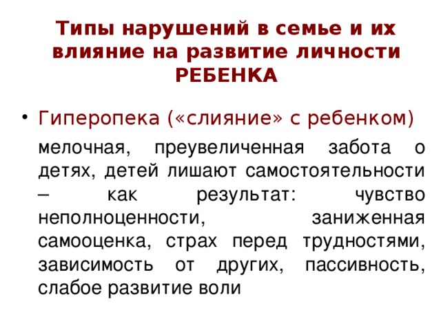 Типы нарушений в семье и их влияние на развитие личности РЕБЕНКА Гиперопека  («слияние» с ребенком)  мелочная, преувеличенная забота о детях, детей лишают самостоятельности – как результат: чувство неполноценности, заниженная самооценка, страх перед трудностями, зависимость от других, пассивность, слабое развитие воли 