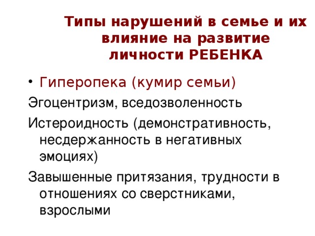 Типы нарушений в семье и их влияние на развитие личности РЕБЕНКА Гиперопека  (кумир семьи) Эгоцентризм, вседозволенность Истероидность (демонстративность, несдержанность в негативных эмоциях) Завышенные притязания, трудности в отношениях со сверстниками, взрослыми 