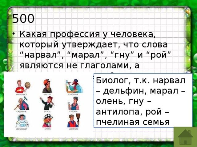 500 Какая профессия у человека, который утверждает, что слова “нарвал”, “марал”, “гну” и “рой” являются не глаголами, а существительными? Биолог, т.к. нарвал – дельфин, марал – олень, гну – антилопа, рой – пчелиная семья