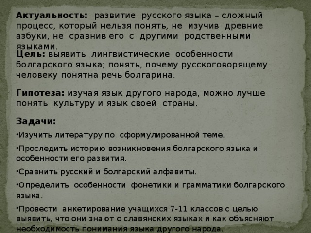 Актуальность: развитие русского языка – сложный процесс, который нельзя понять, не изучив древние азбуки, не сравнив его с другими родственными языками.   Цель: выявить лингвистические особенности болгарского языка; понять, почему русскоговорящему человеку понятна речь болгарина.   Гипотеза:  изучая язык другого народа, можно лучше понять культуру и язык своей страны.    Задачи: Изучить литературу по сформулированной теме. Проследить историю возникновения болгарского языка и особенности его развития. Сравнить русский и болгарский алфавиты. Определить особенности фонетики и грамматики болгарского языка. Провести анкетирование учащихся 7-11 классов с целью выявить, что они знают о славянских языках и как объясняют необходимость понимания языка другого народа. 