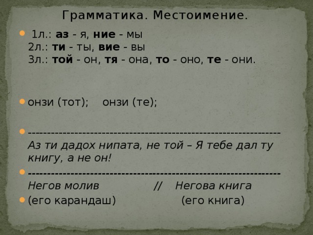 Грамматика. Местоимение.  1л.: аз - я, ние - мы  2л.: ти - ты, вие - вы  3л.: той - он, тя - она, то - оно, те - они. онзи (тот); онзи (те); ----------------------------------------------------------------- Аз ти дадох нипата, не той – Я тебе дал ту книгу, а не он! ----------------------------------------------------------------- Негов молив // Негова книга (его карандаш) (его книга) 