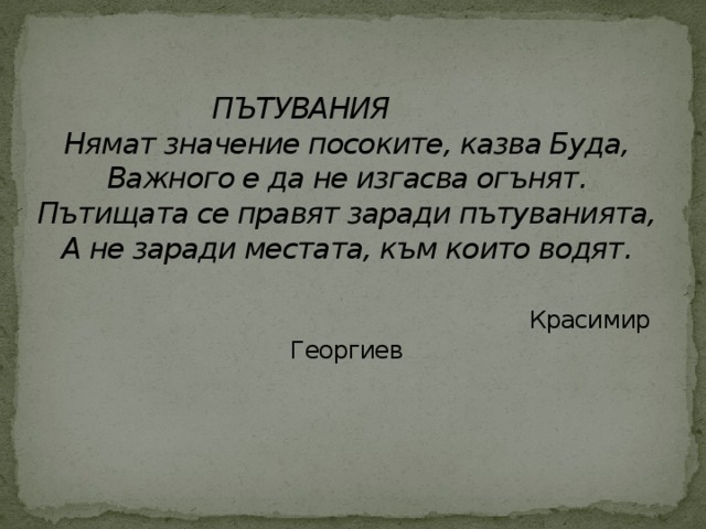 ПЪТУВАНИЯ  Нямат значение посоките, казва Буда,  Важного е да не изгасва огънят.  Пътищата се правят заради пътуванията,  А не заради местата, към които водят.    Красимир Георгиев   