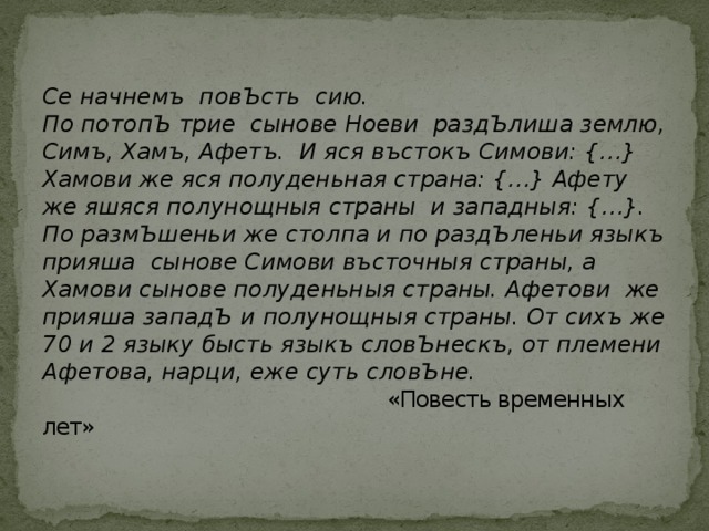 Се начнемъ повЪсть сию.  По потопЪ трие сынове Ноеви раздЪлиша землю, Симъ, Хамъ, Афетъ. И яся въстокъ Симови: {…} Хамови же яся полуденьная страна: {…} Афету же яшяся полунощныя страны и западныя: {…}.  По размЪшеньи же столпа и по раздЪленьи языкъ прияша сынове Симови въсточныя страны, а Хамови сынове полуденьныя страны. Афетови же прияша западЪ и полунощныя страны. От сихъ же 70 и 2 языку бысть языкъ словЪнескъ, от племени Афетова, нарци, еже суть словЪне.  «Повесть временных лет» 