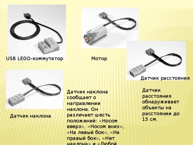 USB LEGO-коммутатор Мотор Датчик расстояния Датчик расстояния обнаруживает объекты на расстоянии до 15 см. Датчик наклона сообщает о направлении наклона. Он различает шесть положений: «Носом вверх», «Носом вниз», «На левый бок», «На правый бок», «Нет наклона» и «Любой наклон». Датчик наклона 