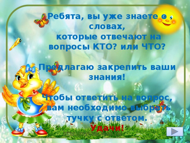 Ребята, вы уже знаете о словах,  которые отвечают на вопросы КТО? или ЧТО?  Предлагаю закрепить ваши знания!  Чтобы ответить на вопрос,  вам необходимо выбрать тучку с ответом. Удачи! 