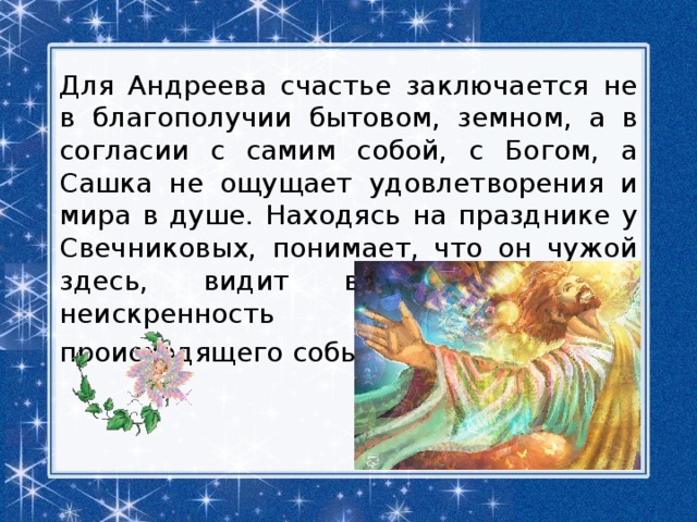 Для Андреева счастье заключается не в благополучии бытовом, земном, а в согласии с самим собой, с Богом, а Сашка не ощущает удовлетворения и мира в душе. Находясь на празднике у Свечниковых, понимает, что он чужой здесь, видит всю фальшь и неискренность происходящего события. 
