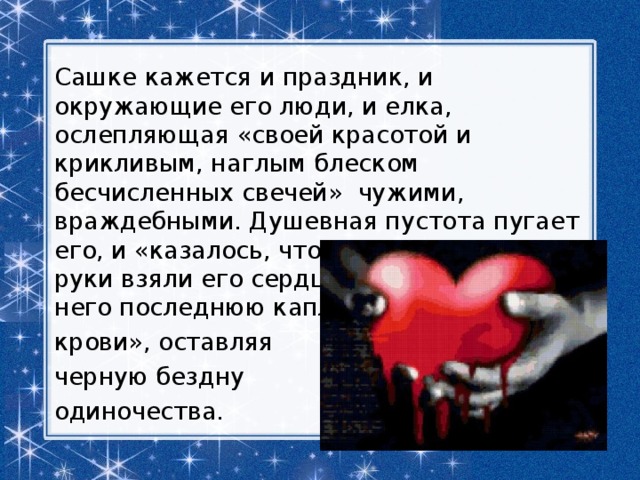 Сашке кажется и праздник, и окружающие его люди, и елка, ослепляющая «своей красотой и крикливым, наглым блеском бесчисленных свечей»  чужими, враждебными. Душевная пустота пугает его, и «казалось, что чьи-то железные руки взяли его сердце и выжимают из него последнюю каплю крови», оставляя черную бездну одиночества. 