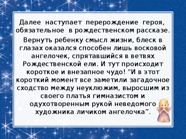 Далее наступает перерождение героя, обязательное в рождественском рассказе. Вернуть ребенку смысл жизни, блеск в глазах оказался способен лишь восковой ангелочек, спрятавшийся в ветвях Рождественской ели. И тут происходит короткое и внезапное чудо! 