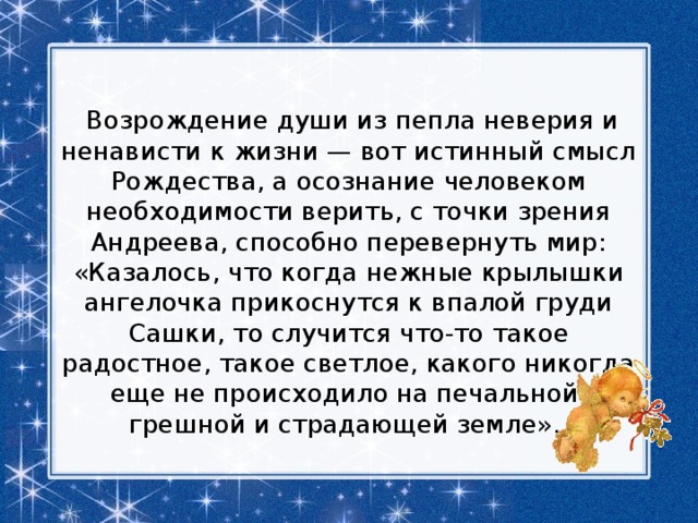   Возрождение души из пепла неверия и ненависти к жизни — вот истинный смысл Рождества, а осознание человеком необходимости верить, с точки зрения Андреева, способно перевернуть мир: «Казалось, что когда нежные крылышки ангелочка прикоснутся к впалой груди Сашки, то случится что-то такое радостное, такое светлое, какого никогда еще не происходило на печальной, грешной и страдающей земле». 