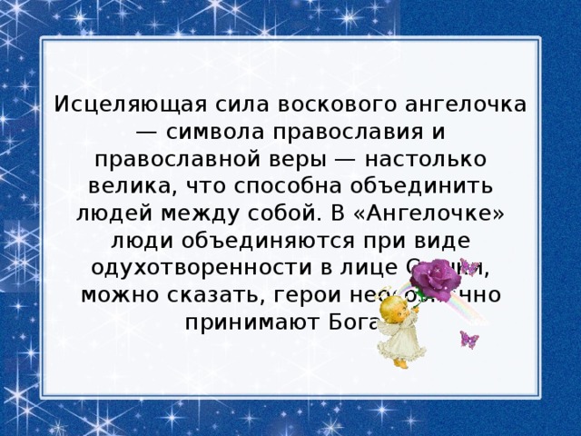 Исцеляющая сила воскового ангелочка — символа православия и православной веры — настолько велика, что способна объединить людей между собой. В «Ангелочке» люди объединяются при виде одухотворенности в лице Сашки, можно сказать, герои неосознанно принимают Бога. 