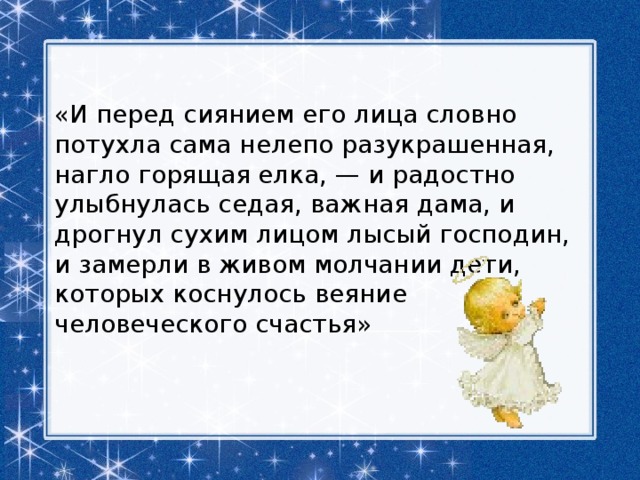  «И перед сиянием его лица словно потухла сама нелепо разукрашенная, нагло горящая елка, — и радостно улыбнулась седая, важная дама, и дрогнул сухим лицом лысый господин, и замерли в живом молчании дети, которых коснулось веяние человеческого счастья»  