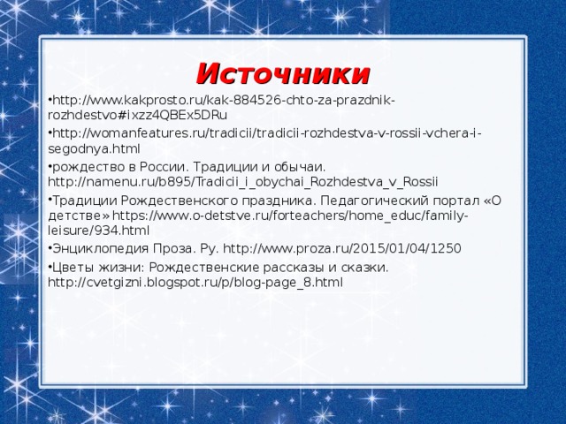 Источники http://www.kakprosto.ru/kak-884526-chto-za-prazdnik-rozhdestvo#ixzz4QBEx5DRu http://womanfeatures.ru/tradicii/tradicii-rozhdestva-v-rossii-vchera-i-segodnya.html рождество в России. Традиции и обычаи. http://namenu.ru/b895/Tradicii_i_obychai_Rozhdestva_v_Rossii Традиции Рождественского праздника. Педагогический портал «О детстве» https://www.o-detstve.ru/forteachers/home_educ/family-leisure/934.html Энциклопедия Проза. Ру. http://www.proza.ru/2015/01/04/1250 Цветы жизни: Рождественские рассказы и сказки. http://cvetgizni.blogspot.ru/p/blog-page_8.html 