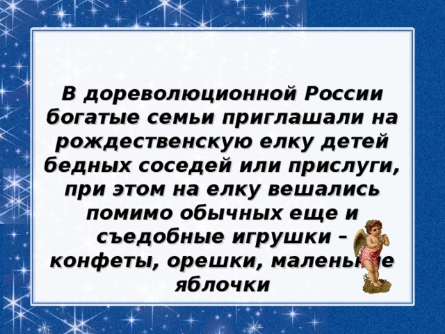 В дореволюционной России богатые семьи приглашали на рождественскую елку детей бедных соседей или прислуги, при этом на елку вешались помимо обычных еще и съедобные игрушки – конфеты, орешки, маленькие яблочки 