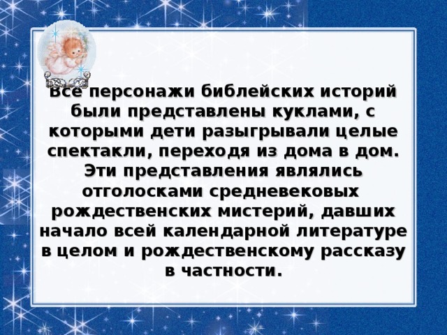 Все персонажи библейских историй были представлены куклами, с которыми дети разыгрывали целые спектакли, переходя из дома в дом. Эти представления являлись отголосками средневековых  рождественских мистерий, давших начало всей календарной литературе в целом и рождественскому рассказу в частности. 