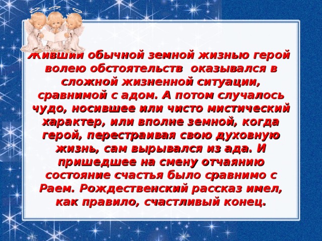 Живший обычной земной жизнью герой  волею обстоятельств  оказывался в сложной жизненной ситуации, сравнимой с адом. А потом случалось чудо, носившее или чисто мистический характер, или вполне земной, когда герой, перестраивая свою духовную жизнь, сам вырывался из ада. И пришедшее на смену отчаянию состояние счастья было сравнимо с Раем. Рождественский рассказ имел, как правило, счастливый конец. 