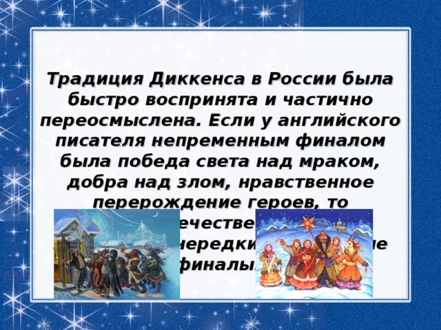  Традиция Диккенса в России была быстро воспринята и частично переосмыслена. Если у английского писателя непременным финалом была победа света над мраком, добра над злом, нравственное перерождение героев, то в отечественной литературе нередки трагические финалы. 
