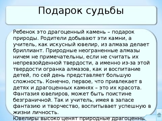 Подарок судьбы Ребенок это драгоценный камень – подарок природы. Родители добывают эти камни, а учитель, как искусный ювелир, из алмаза делает бриллиант. Природные неограненные алмазы ничем не примечательны, если не считать их непревзойденной твердости, а именно из-за этой твердости огранка алмазов, как и воспитание детей, по сей день представляет большую сложность. Конечно, первое, что привлекает в детях и драгоценных камнях – это их красота. Фантазия ювелиров, может быть поистине безграничной. Так и учитель, имея в запасе фантазию и творчество, воспитывает успешную в жизни личность. Ювелиры высоко ценят природные драгоценные камни. Так и педагог ценит и поддерживает индивидуальные способности каждого ребенка. 