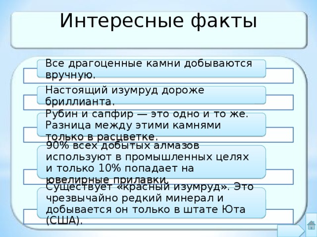 Интересные факты Все драгоценные камни добываются вручную. Настоящий изумруд дороже бриллианта. Рубин и сапфир — это одно и то же. Разница между этими камнями только в расцветке. 90% всех добытых алмазов используют в промышленных целях и только 10% попадает на ювелирные прилавки. Существует «красный изумруд». Это чрезвычайно редкий минерал и добывается он только в штате Юта (США). 