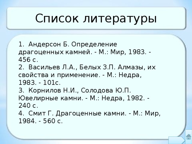 Список литературы 1. Андерсон Б. Определение драгоценных камней. - М.: Мир, 1983. - 456 с. 2. Васильев Л.А., Белых З.П. Алмазы, их свойства и применение. - М.: Недра, 1983. - 101с. 3. Корнилов Н.И., Солодова Ю.П. Ювелирные камни. - М.: Недра, 1982. - 240 с. 4. Смит Г. Драгоценные камни. - М.: Мир, 1984. - 560 с. 