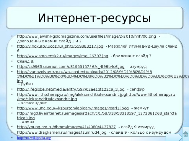 Интернет-ресурсы http://www.jawahr-goldmagazine.com/userfiles/image/2-2010/hhh/00.png - драгоценные камни слайд 1 и 2 http://vinokurov.ucoz.ru/_ph/3/559883217.jpg - Мавзолей Итимад-Уд-Даула слайд 6 http://www.smolensk2.ru/images/img_26797.jpg - бриллиант слайд 7 Слайд 8: http://cs9965.userapi.com/u81955157/-6/x_4f98b4c6.jpg - изумруд http://ivanovoivanovo.ru/wp-content/uploads/2012/08/%D1%80%D1%83%D0%B1%D0%B8%D0%BD-%D0%B8%D0%B2%D0%B0%D0%BD%D0%BE%D0%B2%D0%BE.jpg – рубин http://lifeglobe.net/media/entry/597/02ae13f122c9_3.jpg - сапфир http://www.lithotherapy.ru/img/aleksandrit/aleksandrit.jpghttp://www.lithotherapy.ru/img/aleksandrit/aleksandrit.jpg - александрит http://www.unc.edu/~ksburton/lapidary/images/Pearl1.jpeg - жемчуг http://img0.liveinternet.ru/images/attach/c/1/58/318/58318597_1272361268_starofafrica3.jpg - алмаз http://young.rzd.ru/dbmm/images/41/4080/4437837 - слайд 9 изумруд http://www.dragkamen.ru/images/izumrud4.jpg - слайд 9 - кольцо с изумрудом http://ru.wikipedia.org 