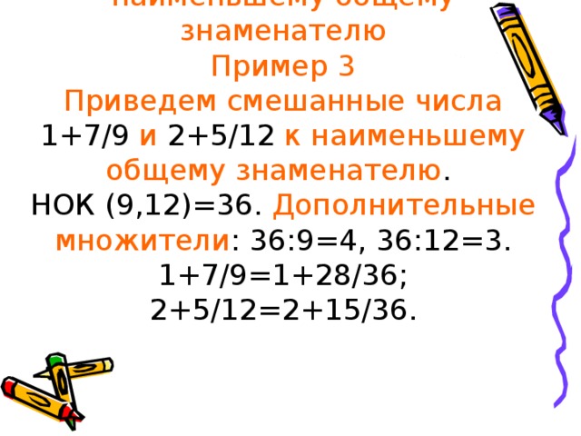 Приведение смешанных чисел к наименьшему общему знаменателю  Пример 3  Приведем смешанные числа 1+7/9 и 2+5/12 к наименьшему общему знаменателю .  НОК (9,12)=36. Дополнительные  множители : 36:9=4, 36:12=3.  1+7/9=1+28/36; 2+5/12=2+15/36.    