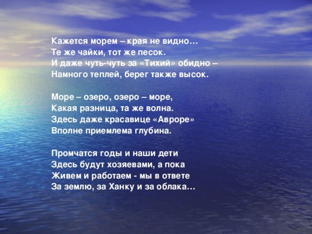 Кажется морем – края не видно…  Те же чайки, тот же песок.  И даже чуть-чуть за «Тихий» обидно –  Намного теплей, берег также высок.   Море – озеро, озеро – море,  Какая разница, та же волна.  Здесь даже красавице «Авроре»  Вполне приемлема глубина.   Промчатся годы и наши дети  Здесь будут хозяевами, а пока  Живем и работаем - мы в ответе  За землю, за Ханку и за облака… 