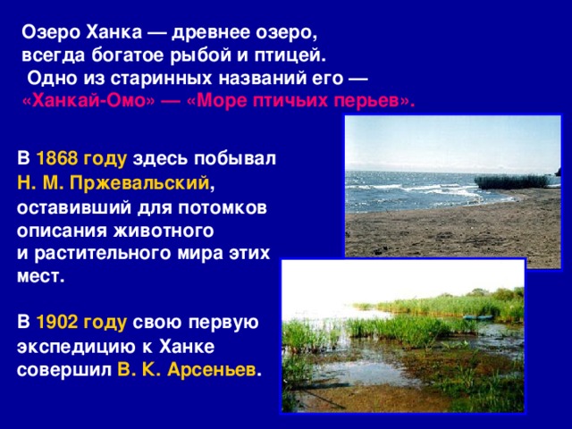 Озеро Ханка — древнее озеро, всегда богатое рыбой и птицей.  Одно из старинных названий его — «Ханкай-Омо» — «Море птичьих перьев».  В  1868 году  здесь побывал  Н. М. Пржевальский , оставивший для потомков описания животного и растительного мира этих мест.  В  1902 году  свою первую экспедицию к Ханке совершил  В. К. Арсеньев . 