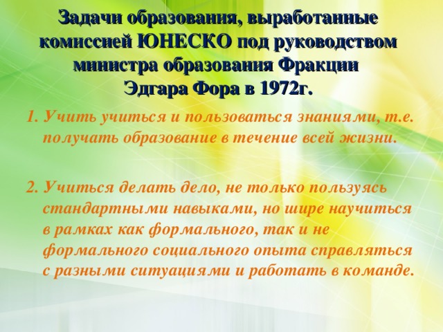 Задачи образования, выработанные комиссией ЮНЕСКО под руководством министра образования Фракции  Эдгара Фора в 1972г.  1. Учить учиться и пользоваться знаниями, т.е. получать образование в течение всей жизни.  2. Учиться делать дело, не только пользуясь стандартными навыками, но шире научиться в рамках как формального, так и не формального социального опыта справляться с разными ситуациями и работать в команде.