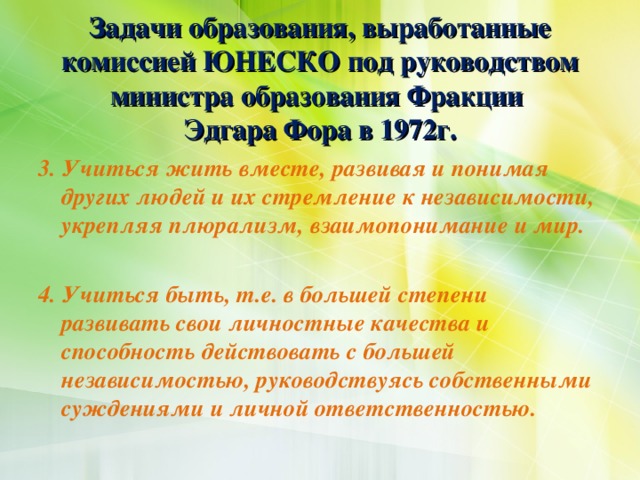 Задачи образования, выработанные комиссией ЮНЕСКО под руководством министра образования Фракции  Эдгара Фора в 1972г. 3. Учиться жить вместе, развивая и понимая других людей и их стремление к независимости, укрепляя плюрализм, взаимопонимание и мир.  4. Учиться быть, т.е. в большей степени развивать свои личностные качества и способность действовать с большей независимостью, руководствуясь собственными суждениями и личной ответственностью.
