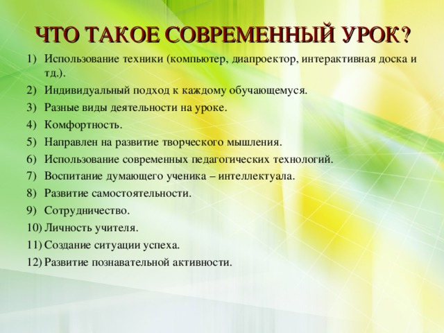 ЧТО ТАКОЕ СОВРЕМЕННЫЙ УРОК? Использование техники (компьютер, диапроектор, интерактивная доска и тд.). Индивидуальный подход к каждому обучающемуся. Разные виды деятельности на уроке. Комфортность. Направлен на развитие творческого мышления. Использование современных педагогических технологий. Воспитание думающего ученика – интеллектуала. Развитие самостоятельности. Сотрудничество. Личность учителя. Создание ситуации успеха. Развитие познавательной активности.  