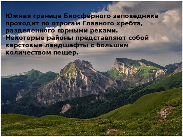 Южная граница Биосферного заповедника проходит по отрогам Главного хребта, разделенного горными реками. Некоторые районы представляют собой карстовые ландшафты с большим количеством пещер. 