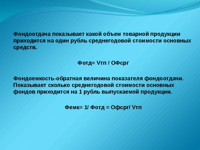 Фондоотдача показывает какой объем товарной продукции приходится на один рубль среднегодовой стоимости основных средств.  Фотд= Vтп / ОФсрг  Фондоемкость-обратная величина показателя фондоотдачи. Показывает сколько среднегодовой стоимости основных фондов приходится на 1 рубль выпускаемой продукции.  Фемк= 1/ Фотд = Офсрг/ Vтп  
