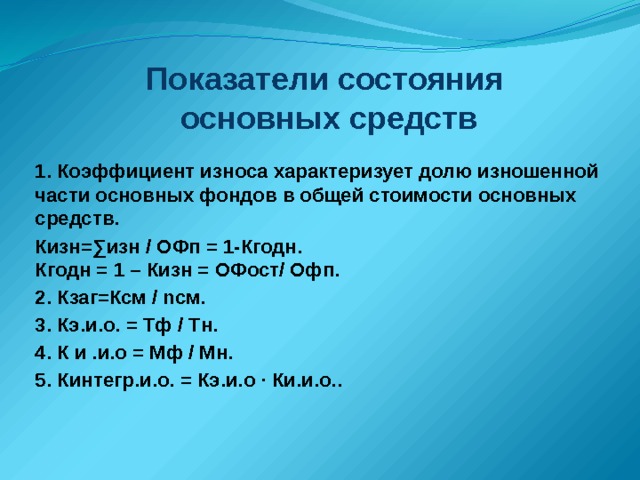 Показатели состояния  основных средств 1. Коэффициент износа характеризует долю изношенной части основных фондов в общей стоимости основных средств. Кизн=∑изн / ОФп = 1-Кгодн.  Кгодн = 1 – Кизн = ОФост/ Офп. 2. Кзаг=Ксм / nсм. 3. Кэ.и.о. = Тф / Тн. 4. К и .и.о = Мф / Мн. 5. Кинтегр.и.о. = Кэ.и.о ∙ Ки.и.о..   
