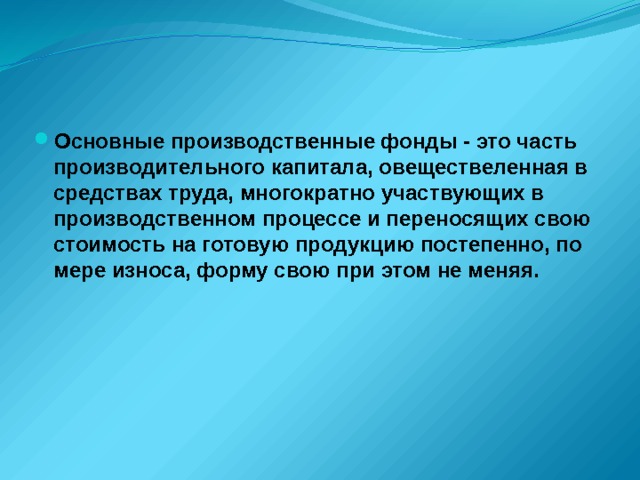 Основные производственные фонды - это часть производительного капитала, овеществеленная в средствах труда, многократно участвующих в производственном процессе и переносящих свою стоимость на готовую продукцию постепенно, по мере износа, форму свою при этом не меняя. 