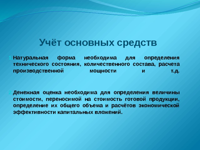 Учёт основных средств Натуральная форма необходима для определения технического состояния, количественного состава, расчета производственной мощности и т.д.    Денежная оценка необходима для определения величины стоимости, переносимой на стоимость готовой продукции, определение их общего объема и расчётов экономической эффективности капитальных вложений. 
