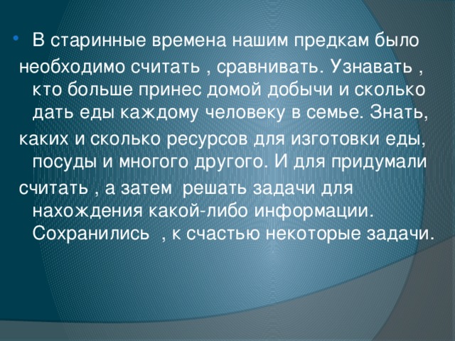 В старинные времена нашим предкам было  необходимо считать , сравнивать. Узнавать , кто больше принес домой добычи и сколько дать еды каждому человеку в семье. Знать,  каких и сколько ресурсов для изготовки еды, посуды и многого другого. И для придумали  считать , а затем решать задачи для нахождения какой-либо информации. Сохранились , к счастью некоторые задачи. 