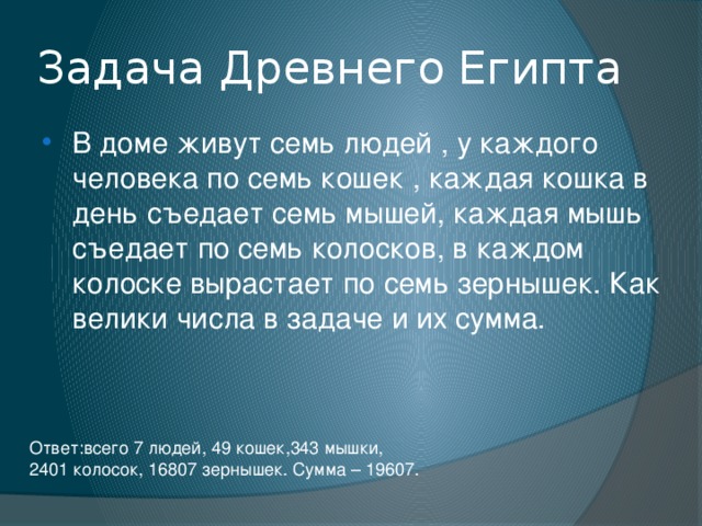 Задача Древнего Египта В доме живут семь людей , у каждого человека по семь кошек , каждая кошка в день съедает семь мышей, каждая мышь съедает по семь колосков, в каждом колоске вырастает по семь зернышек. Как велики числа в задаче и их сумма. Ответ:всего 7 людей, 49 кошек,343 мышки, 2401 колосок, 16807 зернышек. Сумма – 19607. 