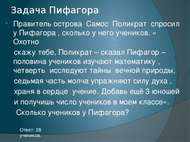 Задача Пифагора Правитель острова Самос Поликрат спросил у Пифагора , сколько у него учеников. « Охотно  скажу тебе, Поликрат – сказал Пифагор – половина учеников изучают математику , четверть исследуют тайны вечной природы,  седьмая часть молча упражняют силу духа ,  храня в сердце учение. Добавь ещё 3 юношей  и получишь число учеников в моем классе».  Сколько учеников у Пифагора? Ответ: 28 учеников. 